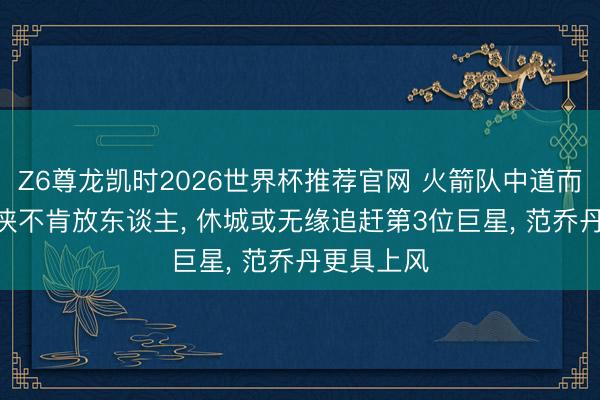 Z6尊龙凯时2026世界杯推荐官网 火箭队中道而止? 独行侠不肯放东谈主， 休城或无缘追赶第3位巨星， 范乔丹更具上风
