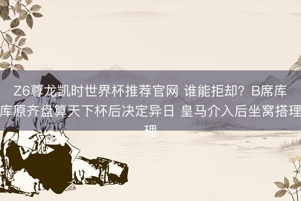 Z6尊龙凯时世界杯推荐官网 谁能拒却？B席库库原齐盘算天下杯后决定异日 皇马介入后坐窝搭理