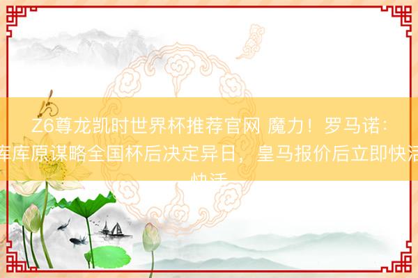Z6尊龙凯时世界杯推荐官网 魔力！罗马诺：库库原谋略全国杯后决定异日，皇马报价后立即快活