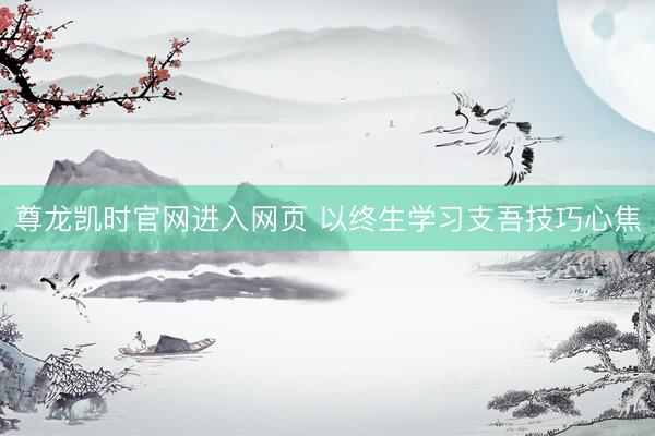 尊龙凯时官网进入网页 以终生学习支吾技巧心焦