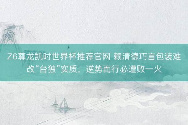 Z6尊龙凯时世界杯推荐官网 赖清德巧言包装难改“台独”实质，逆势而行必遭败一火
