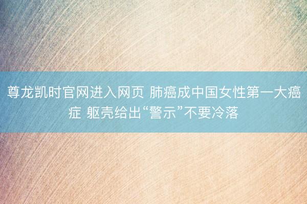 尊龙凯时官网进入网页 肺癌成中国女性第一大癌症 躯壳给出“警示”不要冷落