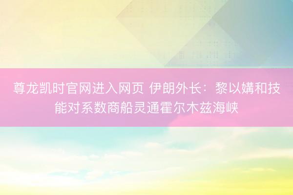 尊龙凯时官网进入网页 伊朗外长：黎以媾和技能对系数商船灵通霍尔木兹海峡