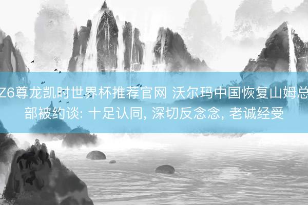 Z6尊龙凯时世界杯推荐官网 沃尔玛中国恢复山姆总部被约谈: 十足认同， 深切反念念， 老诚经受