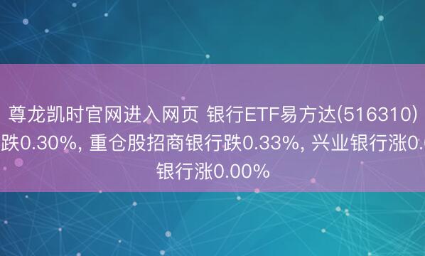 尊龙凯时官网进入网页 银行ETF易方达(516310)开盘跌0.30%， 重仓股招商银行跌0.33%， 兴业银行涨0.00%