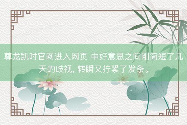 尊龙凯时官网进入网页 中好意思之间刚简短了几天的歧视， 转瞬又拧紧了发条。