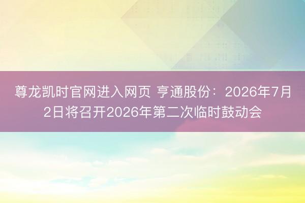 尊龙凯时官网进入网页 亨通股份:2026年7月2日将召开2026年第二次临时鼓动会