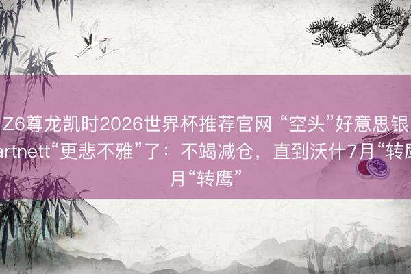 Z6尊龙凯时2026世界杯推荐官网 “空头”好意思银Hartnett“更悲不雅”了：不竭减仓，直到沃什7月“转鹰”