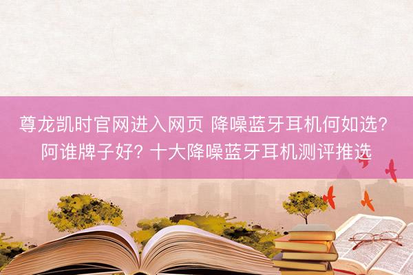 尊龙凯时官网进入网页 降噪蓝牙耳机何如选? 阿谁牌子好? 十大降噪蓝牙耳机测评推选
