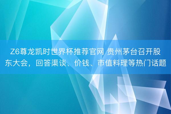 Z6尊龙凯时世界杯推荐官网 贵州茅台召开股东大会，回答渠谈、价钱、市值料理等热门话题
