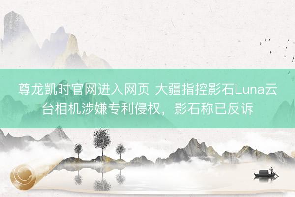 尊龙凯时官网进入网页 大疆指控影石Luna云台相机涉嫌专利侵权，影石称已反诉