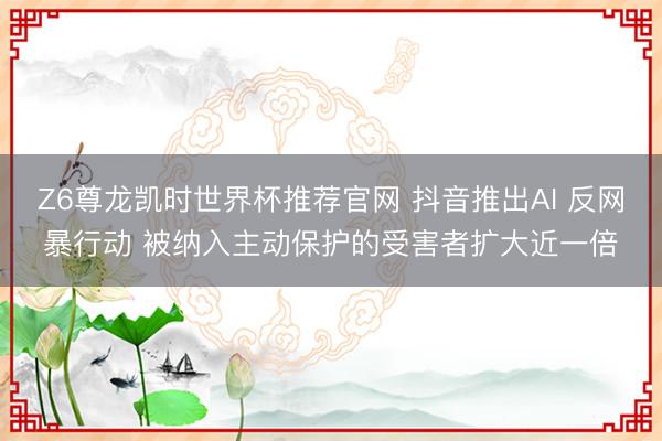Z6尊龙凯时世界杯推荐官网 抖音推出AI 反网暴行动 被纳入主动保护的受害者扩大近一倍