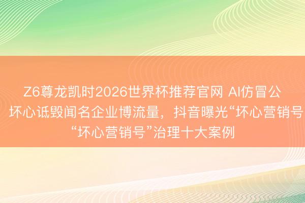Z6尊龙凯时2026世界杯推荐官网 AI仿冒公世东说念主物、坏心诋毁闻名企业博流量，抖音曝光“坏心营销号”治理十大案例