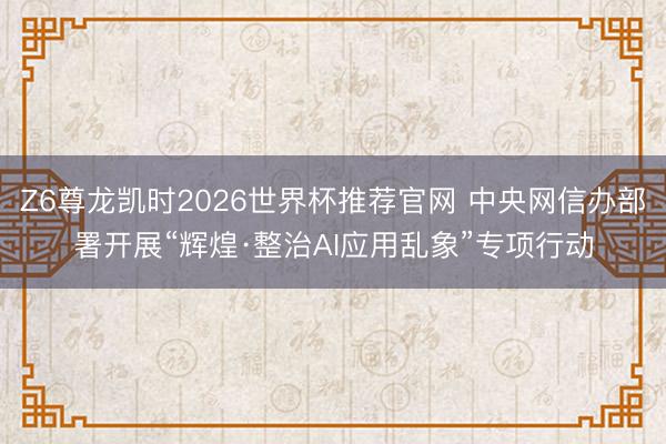 Z6尊龙凯时2026世界杯推荐官网 中央网信办部署开展“辉煌·整治AI应用乱象”专项行动