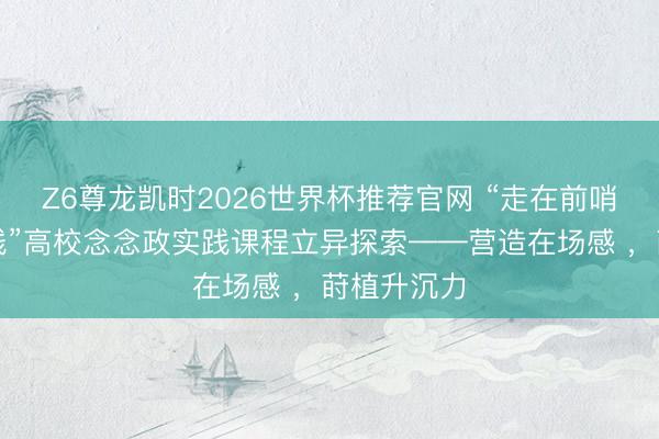 Z6尊龙凯时2026世界杯推荐官网 “走在前哨的广东实践”高校念念政实践课程立异探索——营造在场感 ，莳植升沉力