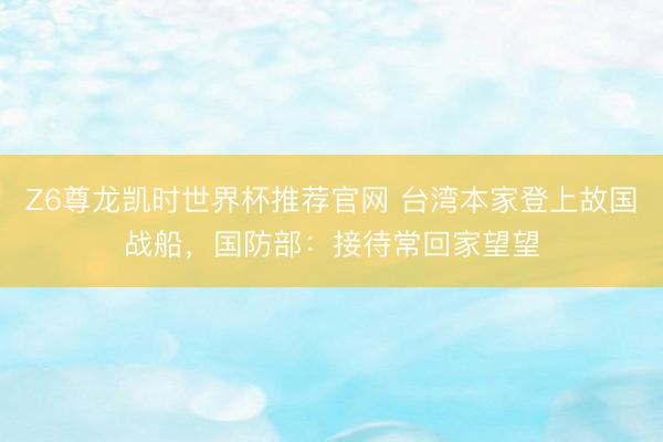 Z6尊龙凯时世界杯推荐官网 台湾本家登上故国战船，国防部：接待常回家望望