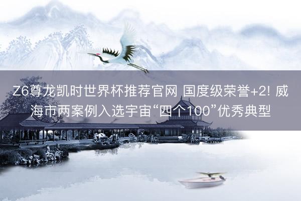 Z6尊龙凯时世界杯推荐官网 国度级荣誉+2! 威海市两案例入选宇宙“四个100”优秀典型