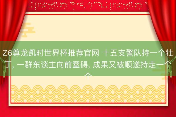 Z6尊龙凯时世界杯推荐官网 十五支警队持一个壮丁， 一群东谈主向前窒碍， 成果又被顺遂持走一个