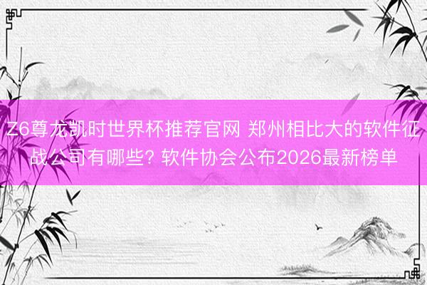 Z6尊龙凯时世界杯推荐官网 郑州相比大的软件征战公司有哪些? 软件协会公布2026最新榜单