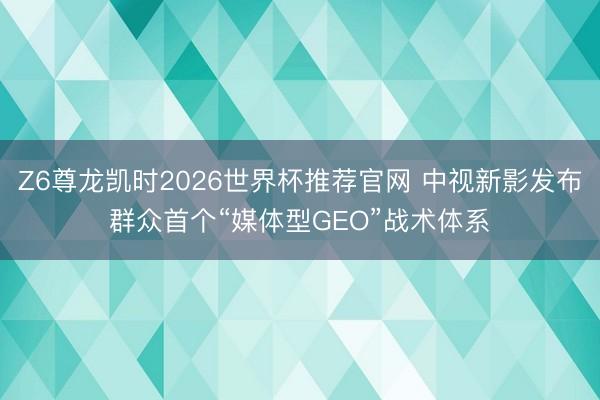 Z6尊龙凯时2026世界杯推荐官网 中视新影发布群众首个“媒体型GEO”战术体系