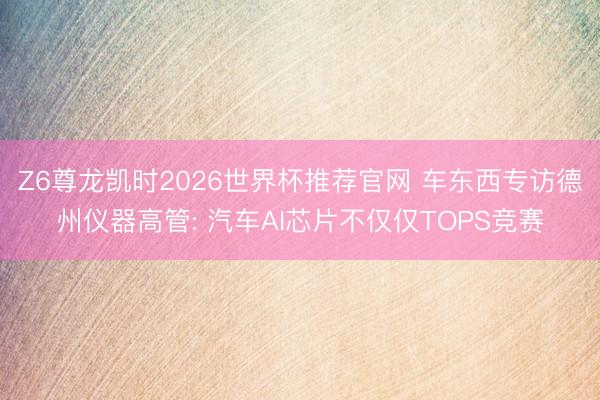 Z6尊龙凯时2026世界杯推荐官网 车东西专访德州仪器高管: 汽车AI芯片不仅仅TOPS竞赛