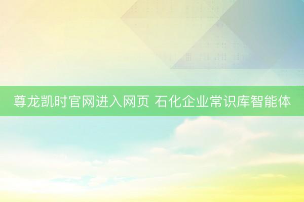 尊龙凯时官网进入网页 石化企业常识库智能体