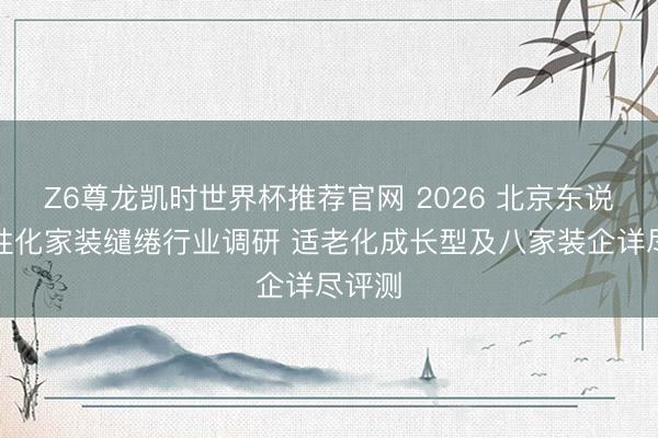 Z6尊龙凯时世界杯推荐官网 2026 北京东说念主性化家装缱绻行业调研 适老化成长型及八家装企详尽评测
