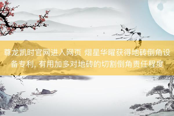 尊龙凯时官网进入网页 熠星华曜获得地砖倒角设备专利， 有用加多对地砖的切割倒角责任程度