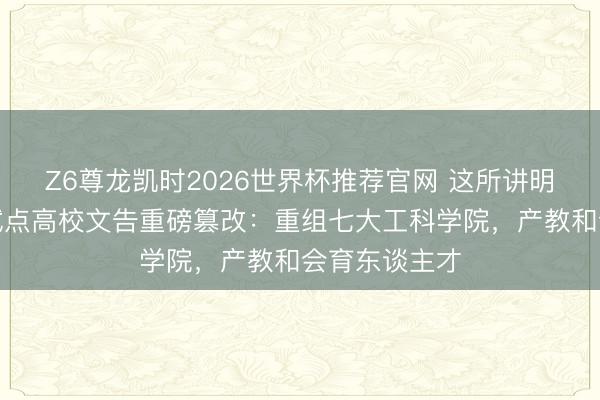 Z6尊龙凯时2026世界杯推荐官网 这所讲明部首批综改试点高校文告重磅篡改:重组七大工科学院,产教和会育东谈主才