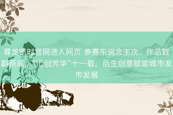 尊龙凯时官网进入网页 参赛东说念主次、作品数目翻新高!“汇创芳华”十一载,后生创意赋能城市发展