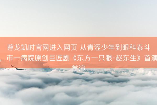 尊龙凯时官网进入网页 从青涩少年到眼科泰斗,市一病院原创巨匠剧《东方一只眼·赵东生》首演
