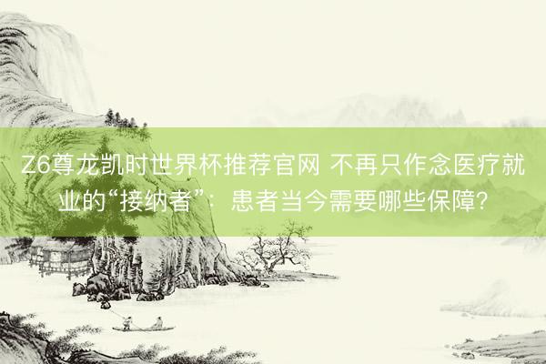 Z6尊龙凯时世界杯推荐官网 不再只作念医疗就业的“接纳者”:患者当今需要哪些保障?