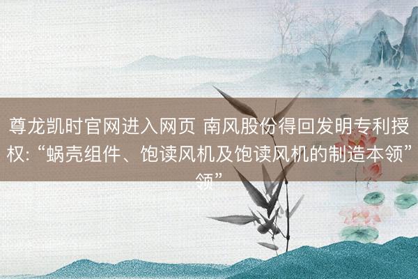 尊龙凯时官网进入网页 南风股份得回发明专利授权: “蜗壳组件、饱读风机及饱读风机的制造本领”